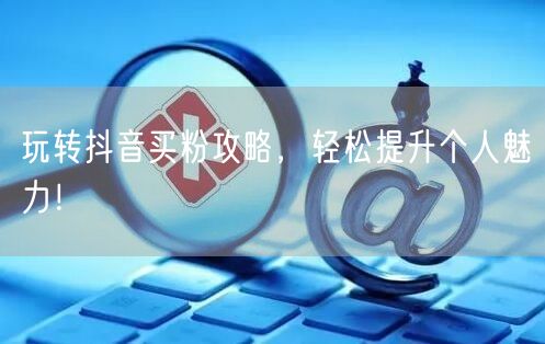 玩转抖音买粉攻略，轻松提升个人魅力！