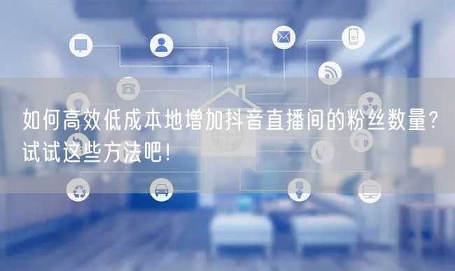 如何高效低成本地增加抖音直播间的粉丝数量？试试这些方法吧！