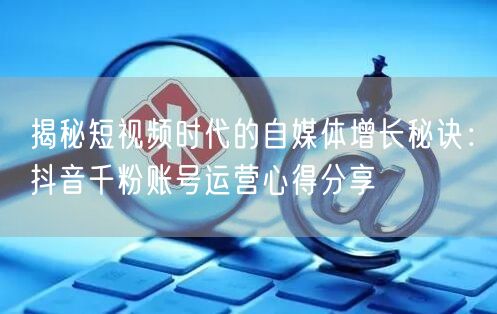 揭秘短视频时代的自媒体增长秘诀：抖音千粉账号运营心得分享