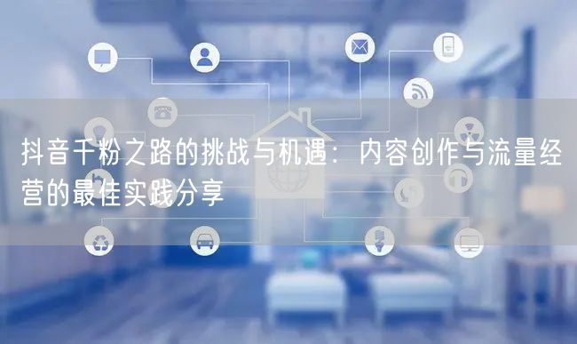 抖音千粉之路的挑战与机遇：内容创作与流量经营的最佳实践分享