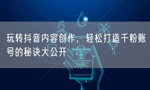 玩转抖音内容创作，轻松打造千粉账号的秘诀大公开