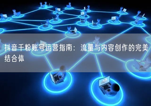 抖音千粉账号运营指南：流量与内容创作的完美结合体