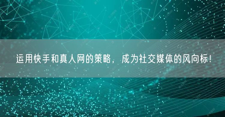 运用快手和真人网的策略，成为社交媒体的风向标！