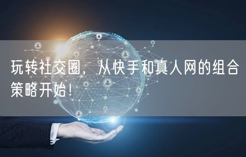 玩转社交圈，从快手和真人网的组合策略开始！