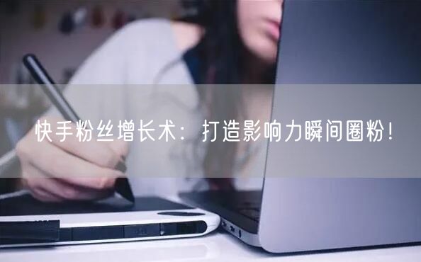 快手粉丝增长术：打造影响力瞬间圈粉！