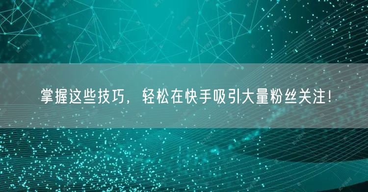 掌握这些技巧，轻松在快手吸引大量粉丝关注！