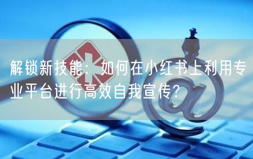 解锁新技能：如何在小红书上利用专业平台进行高效自我宣传？