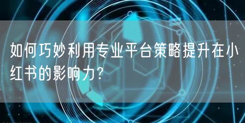 如何巧妙利用专业平台策略提升在小红书的影响力？