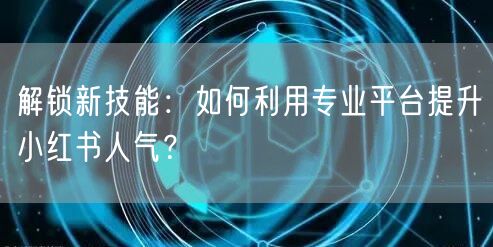 解锁新技能：如何利用专业平台提升小红书人气？