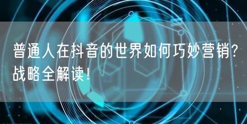 普通人在抖音的世界如何巧妙营销？战略全解读！