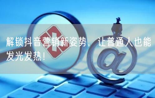 解锁抖音营销新姿势，让普通人也能发光发热！
