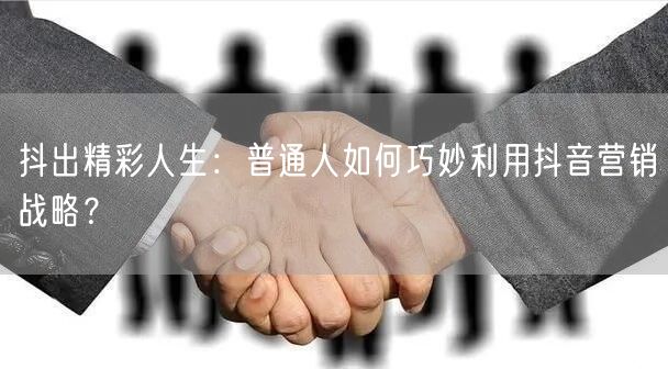 抖出精彩人生：普通人如何巧妙利用抖音营销战略？