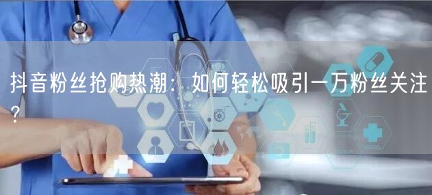 抖音粉丝抢购热潮：如何轻松吸引一万粉丝关注？