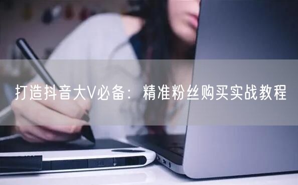 打造抖音大V必备：精准粉丝购买实战教程
