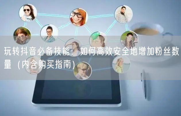 玩转抖音必备技能：如何高效安全地增加粉丝数量（内含购买指南）