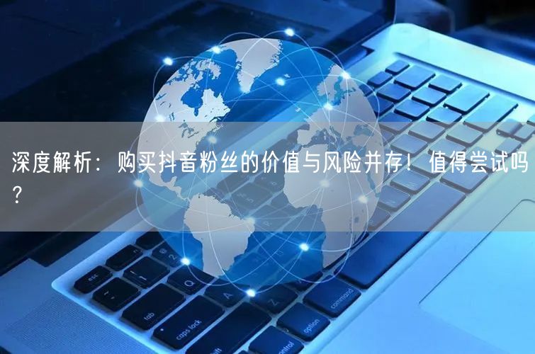 深度解析：购买抖音粉丝的价值与风险并存！值得尝试吗？