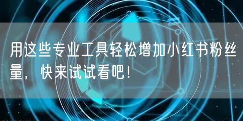 用这些专业工具轻松增加小红书粉丝量，快来试试看吧！