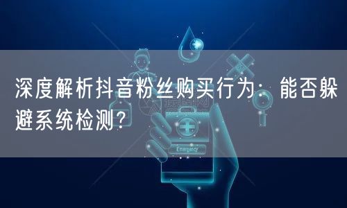 深度解析抖音粉丝购买行为：能否躲避系统检测？
