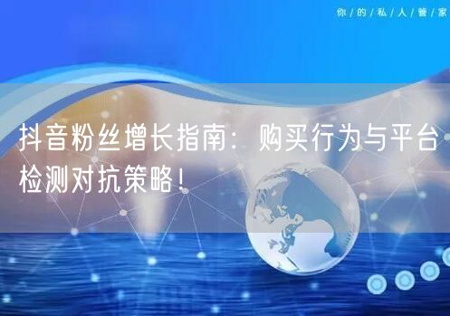 抖音粉丝增长指南：购买行为与平台检测对抗策略！