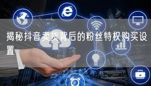 揭秘抖音卖货背后的粉丝特权购买设置