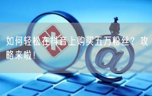 如何轻松在抖音上购买五万粉丝？攻略来啦！