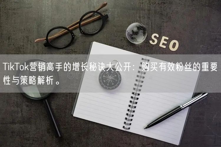 TikTok营销高手的增长秘诀大公开：购买有效粉丝的重要性与策略解析。