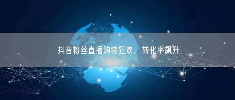 抖音粉丝直播购物狂欢，转化率飙升