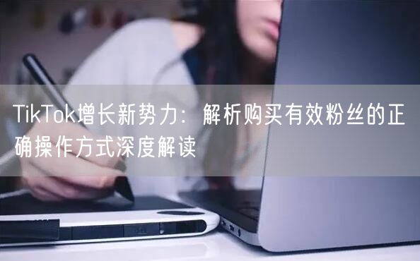 TikTok增长新势力：解析购买有效粉丝的正确操作方式深度解读