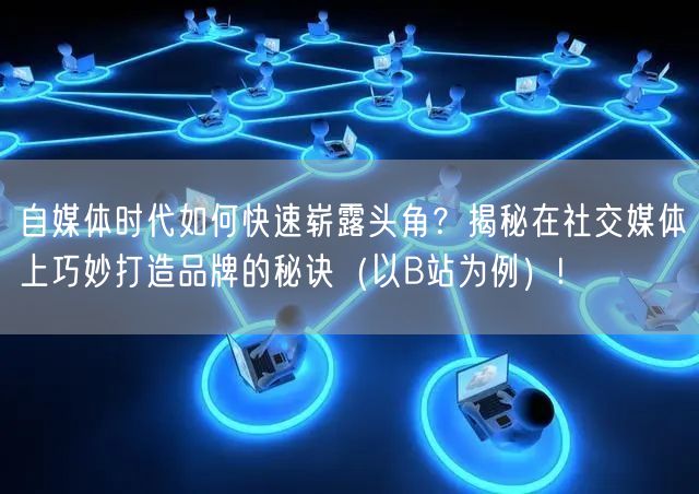 自媒体时代如何快速崭露头角？揭秘在社交媒体上巧妙打造品牌的秘诀（以B站为例）!