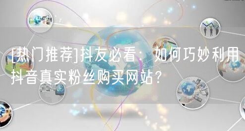 [热门推荐]抖友必看：如何巧妙利用抖音真实粉丝购买网站？